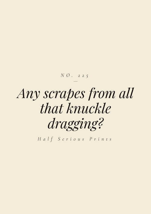 Any scrapes from all that knuckle dragging?